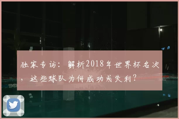 独家专访:解析2018年世界杯名次,这些球队为何成功或失利?