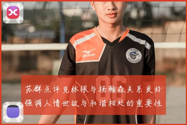 苏群点评克林根与杨瀚森关系良好强调人情世故与和谐相处的重要性