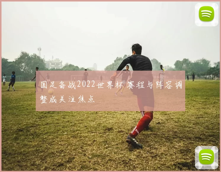 国足备战2022世界杯 赛程与阵容调整成关注焦点
