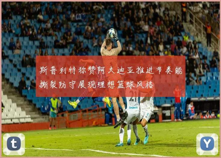 斯普利特称赞阿夫迪亚推进节奏能撕裂防守展现理想篮球风格