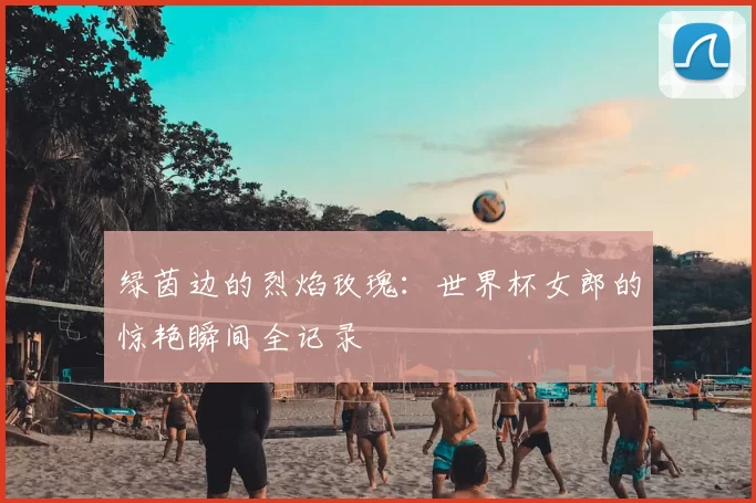 绿茵边的烈焰玫瑰：世界杯女郎的惊艳瞬间全记录