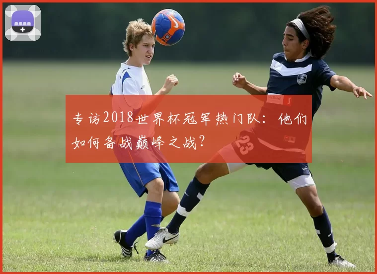 专访2018世界杯冠军热门队:他们如何备战巅峰之战?