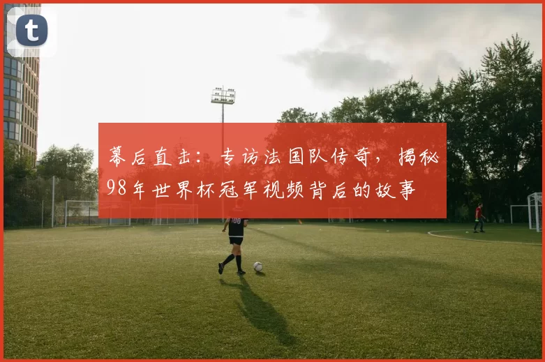 幕后直击:专访法国队传奇,揭秘98年世界杯冠军视频背后的故事