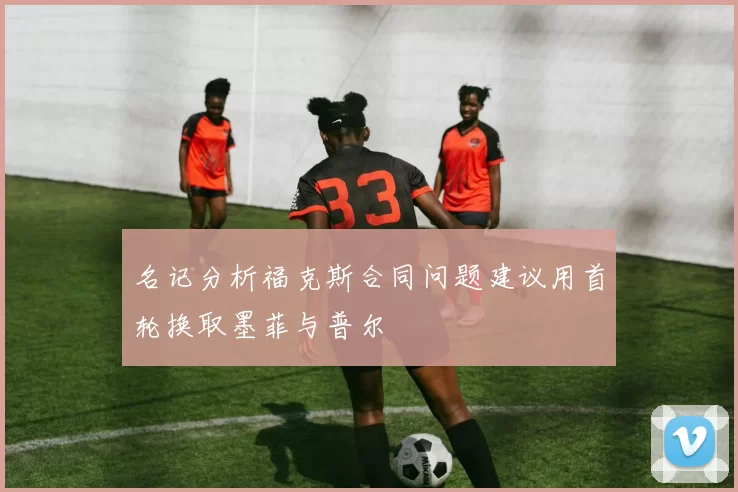 名记分析福克斯合同问题建议用首轮换取墨菲与普尔
