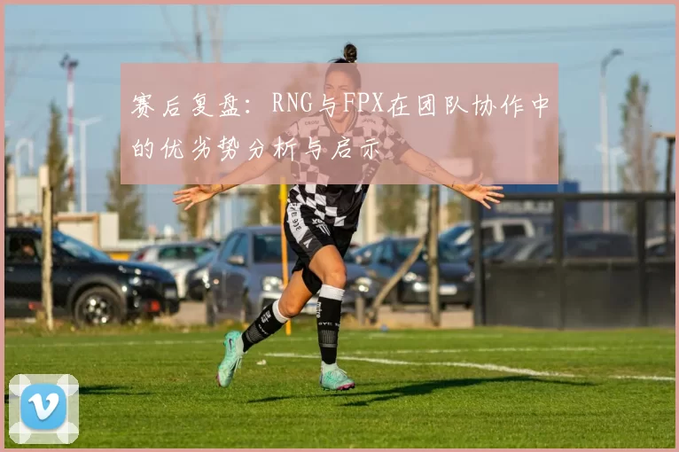 赛后复盘：RNG与FPX在团队协作中的优劣势分析与启示