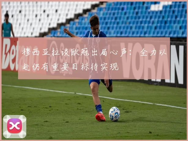 穆西亚拉谈欧冠出局心声：全力以赴仍有重要目标待实现