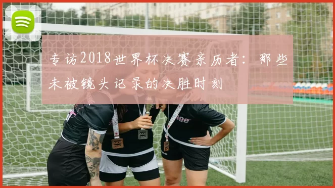 专访2018世界杯决赛亲历者：那些未被镜头记录的决胜时刻
