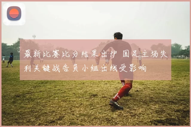 最新比赛比分结果出炉 国足主场失利关键战告负小组出线受影响